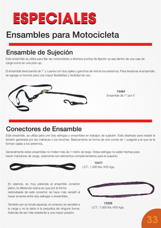 33
ESPECIALESESPECIALES
Ensambles para Motocicleta
Ensamble de Sujeción
Este ensamble se utiliza para fijar las motocicletas a diversos puntos de fijación ya sea dentro de una caja de
carga como en una pick-up.
El ensamble tiene banda de 1” y cuenta con dos ojales y ganchos de vinil en los extremos. Para tensionar el ensamble,
se agrega un broche para una mayor flexibilidad y facilidad de uso.
Conectores de Ensamble
Este ensamble, se utiliza para unir dos eslingas o ensambles en trabajos de sujeción. Está diseñado para resistir la
tensión generada por las matracas o los broches. Básicamente se forma de una correa de 1 pulgada a la que se le
forman ojales a los extremos.
Generalmente estos ensambles no miden más de 1 metro de largo. Estas eslingas no están hechas para
hacer maniobras de carga, solamente son elementos complementarios para la sujeción.
15464
Ensamble de 1” por 5´
15471
LCT.: 1,000 lbs./455 kgs.
15508
LCT.: 1,000 lbs./455 kgs.
En esencia, es muy parecida al ensamble conector
plano, la diferencia radica en que por la forma
redondeada de este conector, se hace más versátil al
hacer amarres entre dos eslingas o ensambles.
También por su funda especial, el conector es sensible a
la carga y no la daña ni la perjudica de ninguna forma.
Además de ser más resistente a una mayor presión.
 