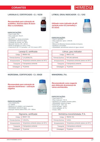 LARANJA G, CERTIFICADO - C.I. 16230
Recomendado para coloração de
acidófilos, diversos tipos de basó-
filos e cromófobos.
ESPECIFICAÇÕES
• CAS # 1936-15-8;
• Peso molecular: 452,37;
• C.I. 16230;
• Aparência: pó, laranja amarelado;
• Solubilidade: solúvel em água;
• Conteúdo de corante: mín. 80%;
• Absorção máxima: 476 - 481nm;
• Perda na secagem (a 110ºC): ≤15%;
• Faixa de pH: pH 11,5 (amarelo) - pH 14,0 (rosa) a 25ºC.
LITMUS, GRAU INDICADOR - C.I. 1242
Utilizado como indicador de pH:
variação entre 4,5 (vermelho) e
8,3 (azul).
ESPECIFICAÇÕES
• CAS # 1393-92-6;
• Peso molecular: aprox. 3.300,00;
• C.I. 1242;
• Mistura de diferentes tinturas extraídas de liquens;
• Aparência: pó azulado;
• Solubilidade: parcialmente solúvel em água e álcool.
NIGROSINA, CERTIFICADO - C.I. 50420
ESPECIFICAÇÕES
• CAS # 8005-03-6;
• C.I. 50420;
• Aparência: pó cristalino, azul enegrecido;
• Solubilidade: solúvel em água;
• Absorção máxima (etanol 50%): 570 - 580nm.
Recomendado para coloração de
cápsulas bacterianas – coloração
negativa.
NINHIDRINA, P.A.
Recomendando como reagente
para detecção da presença de
vários aminoácidos.
ESPECIFICAÇÕES
• CAS # 485-47-2;
• Peso molecular: 178,15;
• Aparência: pó cristalino amarelo pálido;
• Solubilidade: solúvel em água;
• Faixa de pH: 4,60 - 5,0;
• Ponto de fusão: ~250ºC;
• Cinza sulfatada: ≤0,1%;
• Ensaio: ≥99%.
27
 