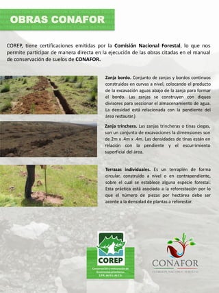 COREP, tiene certificaciones emitidas por la Comisión Nacional Forestal, lo que nos
permite participar de manera directa en la ejecución de las obras citadas en el manual
de conservación de suelos de CONAFOR.
Zanja bordo. Conjunto de zanjas y bordos continuos
construidos en curvas a nivel, colocando el producto
de la excavación aguas abajo de la zanja para formar
el bordo. Las zanjas se construyen con diques
divisores para seccionar el almacenamiento de agua.
La densidad está relacionada con la pendiente del
área restaurar.)
OBRAS CONAFOR
Zanja trinchera. Las zanjas trincheras o tinas ciegas,
son un conjunto de excavaciones la dimensiones son
de 2m x .4m x .4m. Las densidades de tinas están en
relación con la pendiente y el escurrimiento
superficial del área.
Terrazas individuales. Es un terraplén de forma
circular, construido a nivel o en contrapendiente,
sobre el cual se establece alguna especie forestal.
Esta práctica está asociada a la reforestación por lo
que el número de piezas por hectárea debe ser
acorde a la densidad de plantas a reforestar.
 