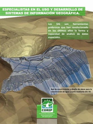 Los SIG son herramientas
poderosas que han revolucionado
en los últimos años la forma y
capacidad de análisis de datos
espaciales.
ESPECIALISTAS EN EL USO Y DESARROLLO DE
SISTEMAS DE INFORMACIÓN GEOGRÁFICA.
Red de escurrimiento y diseño de obras para la
conservación de agua y suelo mediante SIG 3D.
 