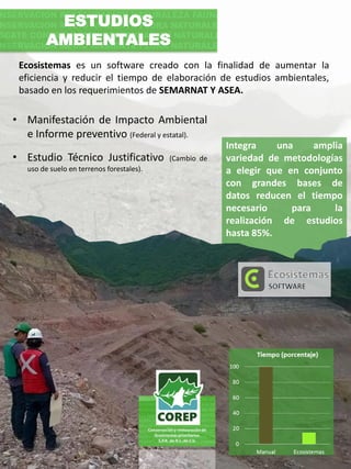 Ecosistemas es un software creado con la finalidad de aumentar la
eficiencia y reducir el tiempo de elaboración de estudios ambientales,
basado en los requerimientos de SEMARNAT Y ASEA.
Integra una amplia
variedad de metodologías
a elegir que en conjunto
con grandes bases de
datos reducen el tiempo
necesario para la
realización de estudios
hasta 85%.
ESTUDIOS
AMBIENTALES
• Manifestación de Impacto Ambiental
e Informe preventivo (Federal y estatal).
• Estudio Técnico Justificativo (Cambio de
uso de suelo en terrenos forestales).
 
