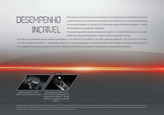 Além de dar ao Corolla 2015 um visual irresistível, o novo design melhora a aerodinâmica, deixando
o sedã mais ágil e com um desempenho incrível. O novo Corolla 2015 traz como principal novidade
a transmissão Multidrive-S(a)
(do tipo CVT¹) com modo sequencial de sete velocidades(a)
, que alia
alto desempenho a economia de combustível.
Para aqueles que gostam de uma condução mais esportiva, o Corolla 2015 apresenta o novo botão
seletor de modo de condução Sport(a)
, proporcionando mais emoção ao dirigir.
Com motores já conhecidos por seu excelente desempenho – 2.0(a)
Dual VVT-i² Flex DOHC³ com 153,6 cavalos de potência* e 1.8(b)
Dual VVT-i Flex DOHC
com 144,1 cavalos de potência* – o sedã também apresenta um sistema que aquece o combustível antes de ser injetado nos cilindros, eliminando assim
a necessidade do subtanque de gasolina. Isso facilita o dia a dia do motorista, que não precisa mais abastecer o subtanque periodicamente.
Motor Dual VVT-i² Flex
DOHC³ para todas as versões
Transmissão Multidrive-S(a)
(CVT¹) com modo sequencial
de sete velocidades(a)
+ botão
seletor de modo de condução
Sport(a)
(a)
Disponível para as versões Altis e XEi. (b)
Disponível para a versão GLi. ¹CVT: Continuously Variable Transmission (Transmissão Continuamente Variável). ²VVT-i: Variable Valve Timing with Intelligence (Comando de Válvulas
Variável Inteligente). ³DOHC: Double Overhead Camshaft (Duplo Comando de Válvulas). *Quando abastecido com 100% de etanol. • Imagens da versão Altis meramente ilustrativas. • Acabamento externo cromado exclusivo para a
versão Altis: moldura inferior dos vidros das quatro portas e detalhe nas maçanetas das quatro portas.
NOVO
 