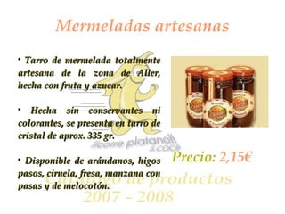 Mermeladas artesanas Tarro de mermelada totalmente artesana de la zona de Aller, hecha con fruta y azucar.  Hecha sin conservantes ni colorantes, se presenta en tarro de cristal de aprox. 335 gr. Disponible de arándanos, higos pasos, ciruela, fresa, manzana con pasas y de melocotón.  Precio:  2,15€ 