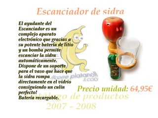 Escanciador de sidra El ayudante del Escanciador es un complejo aparato electrónico que gracias a su potente batería de litio y un bomba permite escanciar la sidra automáticamente. Dispone de un soporte para el vaso que hace que la sidra rompa directamente en el vidrio consiguiendo un culin perfecto! Batería recargable. Precio unidad:  64,95€ 
