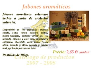 Jabones aromáticos Jabones aromáticos artesanos hechos a partir de productos naturales. Disponibles en los siguientes aromas: canela, oliva, limón, naranja, salvia, menta-eucalipto, romero, árbol del té, lavanda, cáñamo y aloe vera, almendra y caléndula, chocolate, coco, fresa, fresay oliva, lavanda y oliva, naranja y canela, miel y própolis y arroz con leche. Pastillas de 100gr. Precio:  2,65 €/   unidad 
