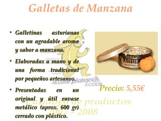 Galletas de Manzana Galletinas asturianas con un agradable aroma y sabor a manzana. Elaboradas a mano y de una forma tradicional por pequeños artesanos. Presentadas en un original y útil envase metálico (aprox. 600 gr) cerrado con plástico. Precio:  5,55€ 