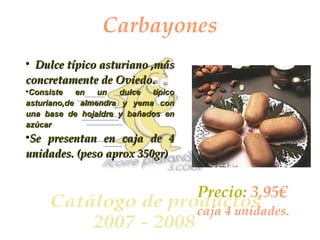 Carbayones Dulce típico asturiano ,más concretamente de Oviedo. Consiste en un dulce típico asturiano,de almendra y yema con una base de hojaldre y bañados en azúcar   Se presentan en caja de 4 unidades. (peso aprox 350gr) Precio:  3,95€  caja 4 unidades. 