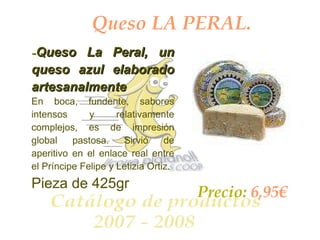 Queso LA PERAL. - Queso La Peral, un queso azul elaborado artesanalmente   En boca, fundente, sabores intensos y relativamente complejos, es de impresión global pastosa. Sirvió de aperitivo en el enlace real entre el Príncipe Felipe y Letizia Ortiz.   Pieza de 425gr Precio:  6,95€ 