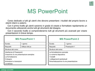 MS PowerPoint Corso dedicato a tutti gli utenti che devono presentare i risultati del proprio lavoro a clienti interni o esterni. Con il primo livello gli utenti saranno in grado di creare e formattare rapidamente un documento utilizzando anche tutti gli strumenti del disegno. Con il secondo livello si comprenderanno tutti gli strumenti più avanzati per creare presentazioni in breve tempo. Interfaccia di Powerpoint Creazione di una presentazione semplice La formattazione Il disegno Animazioni e transizioni La stampa Struttura del corso: Utilizzo del pc  Requisiti: 1 giorno Durata: MS PowerPoint 1 La formattazione avanzata Lo schema diapositiva I modelli I collegamenti ipertestuali Personalizzazione di una presentazione Struttura del corso: Powerpoint 1  Requisiti: 1 giorno Durata: MS PowerPoint 2 