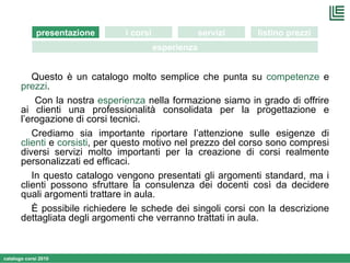 Questo è un catalogo molto semplice che punta su  competenze  e  prezzi . Con la nostra  esperienza  nella formazione siamo in grado di offrire ai clienti una professionalità consolidata per la progettazione e l’erogazione di corsi tecnici. Crediamo sia importante riportare l’attenzione sulle esigenze di  clienti  e  corsisti , per questo motivo nel prezzo del corso sono compresi diversi servizi molto importanti per la creazione di corsi realmente personalizzati ed efficaci. In questo catalogo vengono presentati gli argomenti standard, ma i clienti possono sfruttare la consulenza dei docenti così da decidere quali argomenti trattare in aula. È possibile richiedere le schede dei singoli corsi con la descrizione dettagliata degli argomenti che verranno trattati in aula. i corsi presentazione servizi listino prezzi esperienza 
