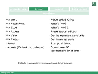 MS Word MS PowerPoint MS Excel MS Access MS Visio MS Project Internet  La posta (Outlook, Lotus Notes) Percorso MS Office What’s new? 1 What’s new? 2 Presentazioni efficaci Gestire e presentare tabelle Gestione segreteria Il tempo al lavoro  Corso base PC  (per bambini 10-15 anni) Il cliente può scegliere versione e lingua del programma. i corsi presentazione servizi listino prezzi esperienza 