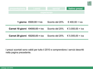 I prezzi scontati sono validi per tutto il 2010 e comprendono i servizi descritti nella pagina precedente. i corsi presentazione servizi listino prezzi esperienza € 6250,00 + iva € 4000,00 + iva € 500,00 + iva Sconto del 20% Sconto del 25% Sconto del 20% €  5.000,00 + iva Carnet 20 giorni €  3.000,00 + iva Carnet 10 giorni €  400,00 + iva 1 giorno 