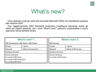 What’s new? Corsi dedicati a tutti gli utenti del pacchetto Microsoft Office che desiderano passare alla versione 2007. Con l’aggiornamento 2007 Microsoft rivoluziona l’interfaccia lasciando anche gli utenti più esperti spiazzati, con i corsi “What’s new?” potranno comprendere il nuovo approccio senza perdere tempo. Nuova interfaccia Le novità di MS Excel Le novità di MS Powerpoint Le novità di MS Word Struttura del corso: Utilizzo dei programmi  Requisiti: 1 giorno Durata: What’s new? 1 MS Powerpoint -MS Word –MS Excel Nuova interfaccia Le novità di MS Access Struttura del corso: Utilizzo di MS Access  Requisiti: 1 giorno Durata: What’s new? 2 MS Access 