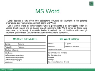 MS Word Corsi dedicati a tutti quelli che desiderano sfruttare gli strumenti di un potente programma per l’elaborazione di testi come MS Word. Con il primo livello si comprendono tutte le potenzialità e si correggono errori di utilizzo (molti utenti che si dicono esperti utilizzano MS Word come se fosse una macchina da scrivere). Il secondo livello è dedicato a chi desidera utilizzare gli strumenti più avanzati utili per la creazione di documenti complessi. Interfaccia La formattazione carattere La formattazione paragrafo La formattazione pagina La stampa Struttura del corso: Nessuno Requisiti: 1 giorno Durata: MS Word Introduttivo La formattazione avanzata La stampa unione I modelli I campi La personalizzazione di word Struttura del corso: Utilizzo di MS Word  Requisiti: 1 giorno Durata: MS Word Editing 