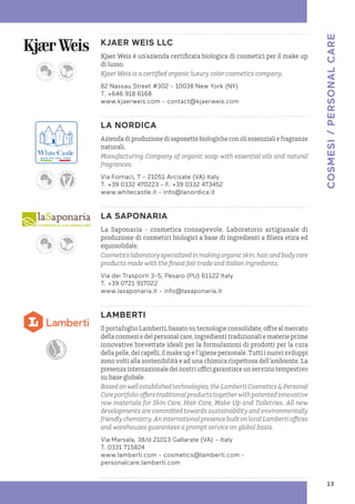 KJAER WEIS LLC
Kjaer Weis è un’azienda certificata biologica di cosmetici per il make up
di lusso.
Kjaer Weis is a certified organic luxury color cosmetics company.
82 Nassau Street #302 - 10038 New York (NY)
T. +646 918 6168
www.kjaerweis.com - contact@kjaerweis.com
LA NORDICA
Aziendadiproduzionedisaponettebiologicheconoliessenzialiefragranze
naturali.
Manufacturing Company of organic soap with essential oils and natural
fragrances.
Via Fornaci, 7 - 21051 Arcisate (VA) Italy
T. +39 0332 470223 - F. +39 0332 473452
www.whitecastle.it - info@lanordica.it
LA SAPONARIA
La Saponaria - cosmetica consapevole. Laboratorio artigianale di
produzione di cosmetici biologici a base di ingredienti a filiera etica ed
equosolidale.
Cosmeticslaboratoryspecializedinmakingorganicskin,hair,andbodycare
products made with the finest fair trade and italian ingredients.
Via dei Trasporti 3-5, Pesaro (PU) 61122 Italy
T. +39 0721 917022
www.lasaponaria.it - info@lasaponaria.it
LAMBERTI
Il portafoglio Lamberti, basato su tecnologie consolidate, offre al mercato
della cosmesi e del personal care, ingredienti tradizionali e materie prime
innovative brevettate ideali per la formulazioni di prodotti per la cura
della pelle, dei capelli, il make up e l’igiene personale. Tutti i nuovi sviluppi
sono volti alla sostenibilità e ad una chimica rispettosa dell’ambiente. La
presenza internazionale dei nostri uffici garantisce un servizio tempestivo
su base globale.
Basedonwellestablishedtechnologies,theLambertiCosmetics&Personal
Careportfolioofferstraditionalproductstogetherwithpatentedinnovative
raw materials for Skin Care, Hair Care, Make Up and Toiletries. All new
developments are committed towards sustainability and environmentally
friendlychemistry.AninternationalpresencebuiltonlocalLambertioffices
and warehouses guarantees a prompt service on global basis.
Via Marsala, 38/d 21013 Gallarate (VA) – Italy
T. 0331 715824
www.lamberti.com - cosmetics@lamberti.com -
personalcare.lamberti.com
COSMESI
/
PERSONAL
CARE
13
 