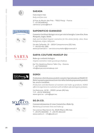 SAEADA
Cura corpo e viso
Body and face care
10 Rue du Moulin des Prés - 75013 Parigi - France
T. +33 0619385410
clemence-preiss@live.fr
SAPONIFICIO GIANASSO
Cosmetici Certificati Biologici sicuri per tutta la famiglia: Linee Aloe, Rosa
Mosqueta, Argan, Bimbi.
Safe and Certified Organic cosmetics for the whole family: Aloe, Rosa
Rubiginosa, Argan, Babycare.
Via alla Caffarella, 1R - 16014 Campomorone (GE) Italy
T. +39 010 651 2981
www.iprovenzali.it - servizioconsumatori@iprovenzali.it
SARYA COUTURE MAKEUP OU
Make up e ombretti biologico.
Organic cosmetics: make up and eye shadows.
Kai Tn1, Kesklinna District Tallin City - Estonia
T. +40 730020020
info@saryacouturemakeup.com
SGROI
Produzione e distribuzione prodotti cosmetici Specializzata nel MAKE UP.
Mette la propria esperienza al servizio della clientela proponendo prodotti
bio, sicuri e certificati.
Production and distribution of cosmetic and make up products. SGROI
offersitsexperiencetocustomerswithcertified,safeandorganicprodutcs.
Via Rubicone, 14/16 - 20020 Lainate (MI) Italy
T./F. +39 02 93901642
www.sgroi.eu - pino@sgroi.eu
SO.DI.CO.
Commercializzazione di Linee Cosmetiche e Make Up.
Marketing of cosmetic lines and make up.
Via Lorenzo Mascheroni 31, 20145 Milano (MI) Italy
T. +39 071 6610060 - F. +39 071 6611140
www.sodico.it - info@sodico.it
CCPB
•
AZIENDE
ASSOCIATE
/
ASSOCIATED
COMPANIES
•
2021
20
 