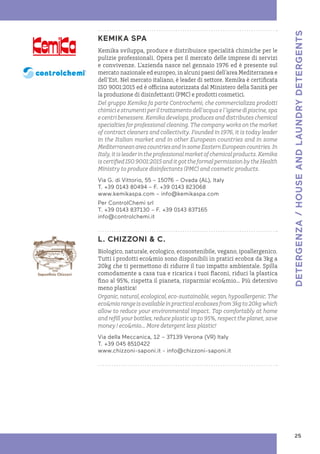 KEMIKA SPA
Kemika sviluppa, produce e distribuisce specialità chimiche per le
pulizie professionali. Opera per il mercato delle imprese di servizi
e convivenze. L’azienda nasce nel gennaio 1976 ed è presente sul
mercato nazionale ed europeo, in alcuni paesi dell’area Mediterranea e
dell’Est. Nel mercato italiano, è leader di settore. Kemika è certificata
ISO 9001:2015 ed è officina autorizzata dal Ministero della Sanità per
la produzione di disinfettanti (PMC) e prodotti cosmetici.
Del gruppo Kemika fa parte Controchemi, che commercializza prodotti
chimiciestrumentiperiltrattamentodell’acquael’igienedipiscine,spa
e centri benessere. Kemika develops, produces and distributes chemical
specialties for professional cleaning. The company works on the market
of contract cleaners and collectivity. Founded in 1976, it is today leader
in the Italian market and in other European countries and in some
MediterraneanareacountriesandinsomeEasternEuropeancountries.In
Italy,itisleaderintheprofessionalmarketofchemicalproducts.Kemika
iscertifiedISO9001:2015anditgottheformalpermissionbytheHealth
Ministry to produce disinfectants (PMC) and cosmetic products.
Via G. di Vittorio, 55 – 15076 – Ovada (AL), Italy
T. +39 0143 80494 – F. +39 0143 823068
www.kemikaspa.com – info@kemikaspa.com
Per ControlChemi srl
T. +39 0143 837130 – F. +39 0143 837165
info@controlchemi.it
L. CHIZZONI & C.
Biologico, naturale, ecologico, ecosostenibile, vegano, ipoallergenico.
Tutti i prodotti eco&mio sono disponibili in pratici ecobox da 3kg a
20kg che ti permettono di ridurre il tuo impatto ambientale. Spilla
comodamente a casa tua e ricarica i tuoi flaconi, riduci la plastica
fino al 95%, rispetta il pianeta, risparmia! eco&mio… Più detersivo
meno plastica!
Organic,natural,ecological,eco-sustainable,vegan,hypoallergenic.The
eco&miorangeisavailableinpracticalecoboxesfrom3kgto20kgwhich
allow to reduce your environmental impact. Tap comfortably at home
and refill your bottles, reduce plastic up to 95%, respect the planet, save
money ! eco&mio... More detergent less plastic!
Via della Meccanica, 12 – 37139 Verona (VR) Italy
T. +39 045 8510422
www.chizzoni-saponi.it - info@chizzoni-saponi.it
25
DETERGENZA
/
HOUSE
AND
LAUNDRY
DETERGENTS
 