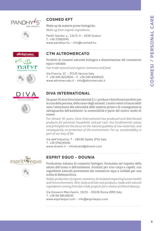 COSMED KFT
Make up da materie prime biologiche.
Make up from organic ingredients.
Petöfi Sandor u., 131/C H - 2038 Soskut
T. +36 23560041
www.pandhys.hu - info@cosmed.hu
CTM ALTROMERCATO
Prodotti di cosmesi naturale biologica e alimentazione del commercio
equo e solidale.
Fair trade natural and organic cosmetics and food.
Via Francia, 1C - 37135 Verona Italy
T. +39 045 8222600 - F. +39 045 8008020
www.altromercato.it - info@altromercato.it
DIVA INTERNATIONAL
Daquasi30anniDivaInternationalS.r.l.produceedistribuisceprodottiper
la cura della persona, della casa e degli animali. I nostri valori irrinunciabili
sono l’attenzione alla naturalità delle materie prime e di conseguenza la
salvaguardia dell’ambiente: la sostenibilità è parte del nostro modo di
essere.
For almost 30 years, Diva International has produced and distributed
products for personal, household, and pet care. Our fundamental values
and principles are the focus on the natural qualities of raw materials, and
consequently on protection of the environment. For us, sustainability is
part of our way of life.
Via dell’Industria, 7 - 06038 Spello (PG) Italy
T. +39 074230091
www.divaint.it - infodivaint@divaint.com
ESPRIT EQUO - DOUNIA
Produzione italiana di cosmetici biologici, formulata nel rispetto della
salute dell’uomo e dell’ambiente. Prodotti per viso corpo e capelli, con
ingredienti naturali provenienti dal commercio equo e solidale per una
scelta di Bellezza Etica.
Italianproductionoforganiccosmetics,formulatedrespectinghumanhealth
andtheenvironment.Skin,bodyandhaircareproducts,madewithnatural
ingredients coming from fair trade projects for a choice of Ethical Beauty.
Via Giovanni Marchesini, 19/21 - 00136 Roma (RM) Italy
T. +39 06 68136630
www.espritequo.com - info@espritequo.com
COSMESI
/
PERSONAL
CARE
9
 