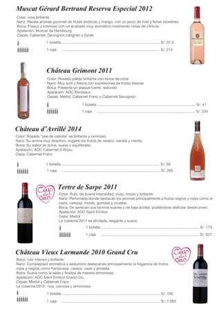 Muscat Gérard Bertrand Reserva Especial 2012
Color: rosa brillante
Nariz: Revela aromas gourmet de frutas exóticas y mango, con un poco de miel y flores silvestres.
Boca: Fresco y cremoso con un acabado muy aromático mostrando notas de cítricos.
Apelación: Muscat de Hambourg
Cepas: Cabernet, Sauvignon,carignan y Syrah
1 botella ............................................................................................... S/. 37.5
1 caja ............................................................................................... S/. 214
Color: Rosado pálido brillante con tonos de coral
Nariz: Muy sutil y fresca con expresiones de frutas frescas
Boca: Presenta un ataque fuerte, redondo.
Apelación: AOC Bordeaux
Cepas: Merlot, Cabernet Franc y Cabernet Sauvgnon
1 botella ............................................................................................... S/. 41
1 caja ............................................................................................... S/. 234
Château d’Avrillé 2014
Color: Rosado “piel de cebolla” es brillante y luminoso
Nariz: Su aroma muy atractivo, sugiere los frutos de verano, vainilla y menta.
Boca: Su sabor es dulce, suave y equilibrado.
Apelación: AOC Cabernet d’Anjou
Cepa: Cabernet Franc
1 botella ............................................................................................... S/. 50
1 caja ............................................................................................... S/. 285
Tertre de Sarpe 2011
Color: Rubi, de buena intensidad, vivaz, limpio y brillante.
Nariz: Perfumada donde destacan los aromas principalmente a frutos negros y rojos como el
casis, cerezas, moras, guindas y ciruelas.
Boca: Se aprecian sus taninos suaves y de baja acidez, pudiéndose disfrutar desde joven.
Apelación: AOC Saint Emilion
Cepa: Merlot
La cosecha 2011 es afrutada, elegante y suave.
1 botella ............................................................................................... S/. 110
1 caja ............................................................................................... S/. 627
Château Vieux Larmande 2010 Grand Cru
Bolor: rubí intenso y brillante.
Nariz: Complejidad aromática y seductora destacando principalmente la fragancia de frutos
rojos y negros como frambuesa, cereza, casis y grosella.
Boca: Suave como la seda y finaliza de manera armoniosa.
Apelación: AOC Saint Emilion Grand Cru
Cepas: Merlot y Cabernet Franc
La cosecha 2010 : rica, carnosa y armoniosa
1 botella ............................................................................................... S/. 190
1 caja ............................................................................................... S/. 1 083
Château Grimont 2011
 