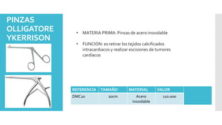 PINZAS
OLLIGATORE
YKERRISON
• MATERIA PRIMA: Pinzas de acero inoxidable
• FUNCION: es retirar los tejidos calcificados
intracardiacos y realizar escisiones de tumores
cardíacos
REFERENCIA TAMAÑO MATERIAL VALOR
DMC10 20cm Acero
inoxidable
110.000
 