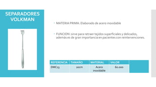 SEPARADORES
VOLKMAN
 MATERIA PRIMA: Elaborado de acero inoxidable
 FUNCION :sirve para retraer tejidos superficiales y delicados,
además es de gran importancia en pacientes con reintervenciones.
REFERENCIA TAMAÑO MATERIAL VALOR
DMC13 20cm Acero
inoxidable
60.000
 