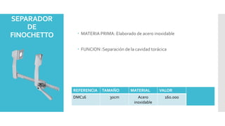 SEPARADOR
DE
FINOCHETTO  MATERIA PRIMA: Elaborado de acero inoxidable
 FUNCION :Separación de la cavidad torácica
REFERENCIA TAMAÑO MATERIAL VALOR
DMC16 30cm Acero
inoxidable
16o.000
 