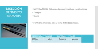 DISECCIÓN
DENNISY/O
MAMARIA
 MATERIA PRIMA: Elaborado de acero inoxidable con aleaciones
 Tustegno
 titanio
 FUNCION :empelada para la toma de tejidos delicado.
REFERENCIA TAMAÑO MATERIAL VALOR
DMC21 18cm Tustegno 150.000
 