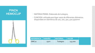 PINZA
HEMOCLIP  MATERIA PRIMA: Elaborado de tustegno,
 FUNCION :utilizada para ligar vasos de diferentes diámetros.
Disponibles en diámetros de 100, 200, 300, 400 y500mm
REFERENCIA TAMAÑO MATERIAL VALOR
DMC22 23cm Tustegno 145.000
 