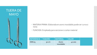 TIJERA DE
MAYO
 MATERIA PRIMA: Elaborada en acero inoxidable puede ser curva o
recta
 FUNCION: Empleada para seccionar o cortar material
REFERENCIA TAMAÑO MATERIAL VALOR
DMC03 30 cm Acero
inoxidable
40.000
 