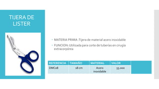 TIJERA DE
LISTER
 MATERIA PRIMA :Tijera de material acero inoxidable
 FUNCION: Utilizada para corte de tuberías en cirugía
extracorpórea
REFERENCIA TAMAÑO MATERIAL VALOR
DMC08 18 cm Acero
inoxidable
55.000
 