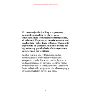Un homenaje a la familia y a la gente de
campo. Inspirándose en el ayer pero
empleando una técnica muy contemporánea,
el valle de Allín presenta una obra muy actual,
modernista y sobre todo, colorista. El conjunto
representa un gallinero rindiendo tributo a la
agricultura y ganadería doméstica que tanto
caracterizó a ese territorio.
La obra muestra una red tejida con nudos,
simbolizando la unión de los concejos que
componen el valle. Entre las cuerdas, figuras de
gallinas realizadas en barro por los niños y niñas
con el nombre de las diez localidades. Destaca en
la obra el colorido, ya que está pintada con spray, y
el toque divertido y juvenil que tiene.
16
Nortasuna, sormena eta kultura ondarea Estellerrian
TEDER proyecto OK.e$S:Maquetación 1 09/11/15 12:33 Página 16
 