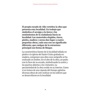 El propio escudo de Allo vertebra la obra que
presenta esta localidad. Un trabajo que
simboliza el arraigo a la tierra y los
sentimientos de la ciudadanía hacia su
localidad. Los materiales elegidos, tierra,
piedra, madera y arena dan lugar a cuatro
pequeñas obras, cada una con un significado
diferente, que cuelgan de la estructura
principal con forma de bloque.
La característica fuente de la localidad tallada en
piedra o la iglesia del Santo Cristo grabada en
madera, componen una obra cuya serigrafía se ha
realizado en linóleo. En el alto de la obra, un puño
con la llave de su escudo, simbolizando la unión y
las puertas abiertas a los visitantes. La
peculariedad de la obra reside en su interior. Como
si se tratara de una cápsula del tiempo aglutina
diversas obras de arte realizas en los talleres que
se desarrollaron en la localidad.
20
Nortasuna, sormena eta kultura ondarea Estellerrian
TEDER proyecto OK.e$S:Maquetación 1 09/11/15 12:33 Página 20
 