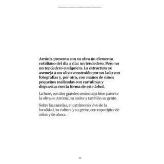 Arróniz presenta con su obra un elemento
cotidiano del día a día: un tendedero. Pero no
un tendedero cualquiera. La estructura se
asemeja a un olivo construido por un lado con
fotografías y, por otro, con manos de niños
pequeños realizadas con cartulinas y
dispuestas con la forma de este árbol.
La base, con dos grandes cestos deja bien patente
la oliva de Arróniz, su aceite y también su gente.
Sobre las cuerdas, el patrimonio vivo de la
localidad, su cultura y su gente, con ropa típica de
antes y de ahora.
24
Nortasuna, sormena eta kultura ondarea Estellerrian
TEDER proyecto OK.e$S:Maquetación 1 09/11/15 12:33 Página 24
 