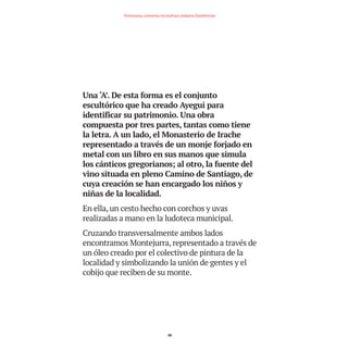 Una ‘A’. De esta forma es el conjunto
escultórico que ha creado Ayegui para
identificar su patrimonio. Una obra
compuesta por tres partes, tantas como tiene
la letra. A un lado, el Monasterio de Irache
representado a través de un monje forjado en
metal con un libro en sus manos que simula
los cánticos gregorianos; al otro, la fuente del
vino situada en pleno Camino de Santiago, de
cuya creación se han encargado los niños y
niñas de la localidad.
En ella, un cesto hecho con corchos y uvas
realizadas a mano en la ludoteca municipal.
Cruzando transversalmente ambos lados
encontramos Montejurra, representado a través de
un óleo creado por el colectivo de pintura de la
localidad y simbolizando la unión de gentes y el
cobijo que reciben de su monte.
28
Nortasuna, sormena eta kultura ondarea Estellerrian
TEDER proyecto OK.e$S:Maquetación 1 09/11/15 12:33 Página 28
 