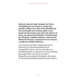 Barbarin data del siglo I después de Cristo,
curiosidad que sus vecinos y vecinas han
querido reflejar en la obra. Para identificarse,
han construido una ventana sujeta a una
pared con dos troncos que sirven de unión a la
tierra, al caserío del municipio. Transferencias
de crismones y lápidas romanas, como las del
Museo de Navarra, se proyectan en la ventana
a modo de metáfora histórica.
En su interior, dos libros antiguos que hacen
referencia a la vida del monasterio de la
Anunciación Celeste -que ha convivido en la
localidad siempre-, un paquete con cartas antiguas
para representar a los que ya no están y
fotografías, una antigua del colegio y otra actual
de la juventud, uniendo pasado, presente y futuro.
32
Nortasuna, sormena eta kultura ondarea Estellerrian
TEDER proyecto OK.e$S:Maquetación 1 09/11/15 12:34 Página 32
 