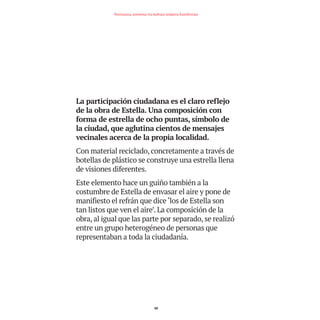 La participación ciudadana es el claro reflejo
de la obra de Estella. Una composición con
forma de estrella de ocho puntas, símbolo de
la ciudad, que aglutina cientos de mensajes
vecinales acerca de la propia localidad.
Con material reciclado, concretamente a través de
botellas de plástico se construye una estrella llena
de visiones diferentes.
Este elemento hace un guiño también a la
costumbre de Estella de envasar el aire y pone de
manifiesto el refrán que dice ‘los de Estella son
tan listos que ven el aire’. La composición de la
obra, al igual que las parte por separado, se realizó
entre un grupo heterogéneo de personas que
representaban a toda la ciudadanía.
48
Nortasuna, sormena eta kultura ondarea Estellerrian
TEDER proyecto OK.e$S:Maquetación 1 09/11/15 12:34 Página 48
 