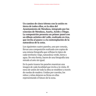 Un camino de cinco tótems con la unión en
tierra de todos ellos, es la obra del
Ayuntamiento de Mendaza, integrado por los
concejos de Mendaza, Asarta, Acedo y Ubago.
La composición presenta un primer panel con
un dibujo artístico del valle, realizado en tiza,
que invita al paseo y a la contemplación de la
naturaleza de la zona.
Los siguientes cuatro paneles, uno por concejo,
llevan una composición realizada con copias de
una misma fotografía que reflejan lo típico de
cada territorio: trigo, naturaleza verde, tierra y
agua. De esta forma, hacen de una fotografía una
mirada al arte sin igual.
En la parte trasera los paneles muestran una
imagen de cada localidad que invita a la visita. El
nexo de unión de toda la obra se establece a través
de ruedas de madera. Unidas por cuerdas, los
niños y niñas dejaron su firma en ellas
representando el futuro de la zona.
64
Nortasuna, sormena eta kultura ondarea Estellerrian
TEDER proyecto OK.e$S:Maquetación 1 09/11/15 12:34 Página 64
 