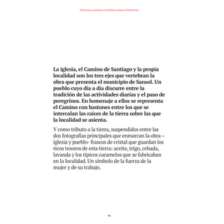 La iglesia, el Camino de Santiago y la propia
localidad son los tres ejes que vertebran la
obra que presenta el municipio de Sansol. Un
pueblo cuyo día a día discurre entre la
tradición de las actividades diarias y el paso de
peregrinos. En homenaje a ellos se representa
el Camino con bastones entre los que se
intercalan las raíces de la tierra sobre las que
la localidad se asienta.
Y como tributo a la tierra, suspendidos entre las
dos fotografías principales que enmarcan la obra –
iglesia y pueblo- frascos de cristal que guardan los
ricos tesoros de esta tierra: aceite, trigo, cebada,
lavanda y los típicos caramelos que se fabricaban
en la localidad. Un símbolo de la fuerza de la
mujer y de su trabajo.
76
Nortasuna, sormena eta kultura ondarea Estellerrian
TEDER proyecto OK.e$S:Maquetación 1 09/11/15 12:35 Página 76
 