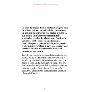 La obra de Torres del Río pretende sugerir más
de veinte visiones de la localidad. Se trata de
un conjunto escultórico que brinda a quien lo
contempla una ‘conversación cultural’
sosegada y amable. La obra une el Camino de
Santiago, simbolizado con pictogramas
realizados por la población más joven, con la
tradición representada a través de un apero de
labranza que los mayores de la localidad
enseñaron a restaurar.
También se esboza la singularidad arquitectónica
e histórica del monumento románico del Santo
Sepulcro y su vinculación con las tradiciones que
desde la Edad Media perduran en Torres del Río.
Por último, las imágenes de los paneles concretan
paisajes agrarios, flora y fauna de la zona. En
definitiva, las múltiples miradas que la localidad
ofrece al visitante.
84
Nortasuna, sormena eta kultura ondarea Estellerrian
TEDER proyecto OK.e$S:Maquetación 1 09/11/15 12:35 Página 84
 