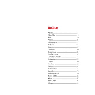 índice
Aberin ........................................................ 11
Allín/Allin .................................................. 15
Allo.............................................................. 19
Arróniz........................................................ 23
Ayegui/Aiegi .............................................. 27
Barbarin ...................................................... 31
Bargota........................................................ 35
Dicastillo .................................................... 39
Espronceda ................................................ 43
Estella/Lizarra ............................................ 47
Guesálaz/Gesalatz ...................................... 51
Igúzquiza .................................................... 55
Luquin ........................................................ 59
Mendaza .................................................... 63
Oteiza.......................................................... 67
Piedramillera .............................................. 71
Sansol.......................................................... 75
Torralba del Río .......................................... 79
Torres del Río.............................................. 83
Viana .......................................................... 87
Yerri/Deierri................................................ 91
Zúñiga ........................................................ 95
TEDER proyecto OK.e$S:Maquetación 1 09/11/15 12:33 Página 7
 