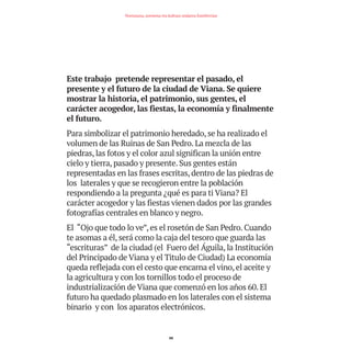Este trabajo pretende representar el pasado, el
presente y el futuro de la ciudad de Viana. Se quiere
mostrar la historia, el patrimonio, sus gentes, el
carácter acogedor, las fiestas, la economía y finalmente
el futuro.
Para simbolizar el patrimonio heredado, se ha realizado el
volumen de las Ruinas de San Pedro. La mezcla de las
piedras, las fotos y el color azul significan la unión entre
cielo y tierra, pasado y presente. Sus gentes están
representadas en las frases escritas, dentro de las piedras de
los laterales y que se recogieron entre la población
respondiendo a la pregunta ¿qué es para ti Viana? El
carácter acogedor y las fiestas vienen dados por las grandes
fotografías centrales en blanco y negro.
El “Ojo que todo lo ve”, es el rosetón de San Pedro. Cuando
te asomas a él, será como la caja del tesoro que guarda las
“escrituras” de la ciudad (el Fuero del Águila, la Institución
del Principado de Viana y el Titulo de Ciudad) La economía
queda reflejada con el cesto que encarna el vino, el aceite y
la agricultura y con los tornillos todo el proceso de
industrialización de Viana que comenzó en los años 60. El
futuro ha quedado plasmado en los laterales con el sistema
binario y con los aparatos electrónicos.
88
Nortasuna, sormena eta kultura ondarea Estellerrian
TEDER proyecto OK.e$S:Maquetación 1 09/11/15 12:35 Página 88
 