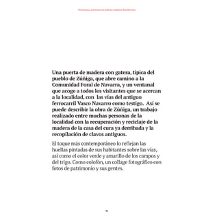 Una puerta de madera con gatera, típica del
pueblo de Zúñiga, que abre camino a la
Comunidad Foral de Navarra, y un ventanal
que acoge a todos los visitantes que se acercan
a la localidad, con las vías del antiguo
ferrocarril Vasco Navarro como testigo. Así se
puede describir la obra de Zúñiga, un trabajo
realizado entre muchas personas de la
localidad con la recuperación y reciclaje de la
madera de la casa del cura ya derribada y la
recopilación de clavos antiguos.
El toque más contemporáneo lo reflejan las
huellas pintadas de sus habitantes sobre las vías,
así como el color verde y amarillo de los campos y
del trigo. Como colofón, un collage fotográfico con
fotos de patrimonio y sus gentes.
96
Nortasuna, sormena eta kultura ondarea Estellerrian
TEDER proyecto OK.e$S:Maquetación 1 09/11/15 12:35 Página 96
 