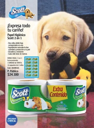 ¡Expresa todo
tu cariño!
Papel	Higiénico	
Scott 2 en 1
· Dos rollos doble hoja
  compactados en uno
· Ingredientes naturales le dan
  suavidad y protección a tu piel
· Duradero y resistente
· Cada rollo tiene 36 metros
DOBLE HOJA / 2 en 1
Extracontenido
1 UNIDAD de VENTA:
12 paquetes de 2 rollos
Cod. 30208125
P. Público
$24.100
 