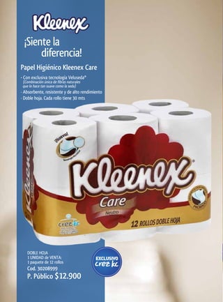 ¡Siente la
       diferencia!
Papel	Higiénico	Kleenex	Care
• Con exclusiva tecnología Veluseda®
 (Combinación única de fibras naturales
 que lo hace tan suave como la seda)
· Absorbente, resistente y de alto rendimiento
· Doble hoja. Cada rollo tiene 30 mts




    DOBLE HOJA
    1 UNIDAD de VENTA:
    1 paquete de 12 rollos
    Cod. 30208999
    P. Público $12.900
 