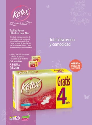 Toallas	Kotex	
Ultrafina	con	Alas
· Brinda la misma protección de
  una toalla normal, pero con la
  comodidad de una ultrafina            Total discreción
· Su gel es capaz de absorber 30
  veces su tamaño dando 3 veces
  más absorción que una toalla normal
                                        y comodidad
Cubierta tipo tela extrasuave
1 UNIDAD de VENTA:
2 paquetes de 20 Unidades
Cod. 30208141
P. Público
$8.700
 