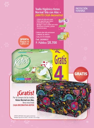 Toalla	Higiénica	Kotex	                   PROTECCIÓN
                                                                                     FEMENINA
                                           Normal	Tela	con	Alas	+
                                           ¡GRATIS	CAJA	decorativa!
                                           · Cubierta de tela extra suave
                                           · Doble seguridad que mejora
                                             la distribución del flujo
                                           · Blockgel y cuatro canales para evitar
                                             filtraciones en bordes y puntas
                                           • Control de olores

                                            Cubierta tipo tela extrasuave
                                            1 UNIDAD de VENTA:
                                            2 paq. de 20 Unidades
                                            Cod. 30200037
                                            P. Público $8.700




       ¡Gratis!
Por la compra de las toallas
   Kotex	Normal	con	Alas,
            lleva esta linda
CAJA	DECORATIVA	KOTEX	



 OFERTA LIMITADA: Hasta agotar existencias
 Medidas Caja: 8,8 cm ancho x 8,8 alto x 20 cm largo


                                                                                             33
 