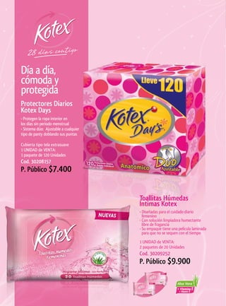 Día a día,
cómoda y
protegida
Protectores	Diarios	
Kotex	Days
• Protegen la ropa interior en
los días sin periodo menstrual
• Sistema dúo: Ajustable a cualquier
tipo de panty doblando sus puntas

Cubierta tipo tela extrasuave
1 UNIDAD de VENTA:
1 paquete de 120 Unidades
Cod. 30208157
P. Público $7.400


                                       Toallitas	Húmedas	
                                       Íntimas	Kotex
                                       • Diseñadas para el cuidado diario
                                         femenino
                                       • Con solución limpiadora humectante
                                         libre de fragancia
                                       • Su empaque tiene una película laminada
                                         para que no se sequen con el tiempo
                                       1 UNIDAD de VENTA:
                                       2 paquetes de 20 Unidades
                                       Cod. 30209252
                                       P. Público $9.900
 