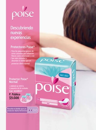 Descubriendo
 nuevas
 experiencias
  Protectores	Poise*
 • Para los pequeños goteos de
   orina causados por esfuerzos
   físicos como estornudar o reír
 • Son más cómodos y
   absorben el doble que un
   protector diario normal




Protector	Poise*	
Normal
1 UNIDAD de VENTA:
2 paquetes de 40 unidades
Cod. 30208627
P. Público
$9.600
 