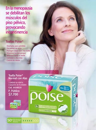 En la menopausia
se debilitan los
músculos del
piso pélvico,
provocando
incontinencia
Toallas	Poise*
• Diseñadas para pérdidas
  frecuentes de orina
• Protegen mejor que una toalla
  femenina normal porque
  absorben hasta el doble
• Cómodas y discretas
• Control de olores




   Toalla	Poise*	
   Normal	con	Alas
   1 UNIDAD de VENTA:
   2 paquetes de 8 unidades
   Cod. 30208629
   P. Público
   $7.700
 