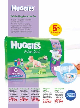 Pañales	Huggies	Active	Sec
   · Se ajusta a la espaldita de tu bebé,
     evitando filtraciones
   · Con cintas mágicas para pegar y
     repegar muchas veces sin dañar el pañal
   · Sistema de ajuste multi-elastizado,
     que mantiene la forma del pañal
     y protege a tu bebé por más tiempo




Pequeño	Etapa	1         Mediano	Etapa	2         Grande	Etapa	3          Extragrande	            Extra	Extragrande	
Hasta 6 Kgs.            De 5,5 a 9,5 Kgs.       De 9 a 12,5 Kgs.        Etapa	4                 Etapa	5
1 UNIDAD de VENTA:      1 UNIDAD de VENTA:      1 UNIDAD de VENTA:      De 12 a 15 Kgs.         + 14 Kgs.
1 paquete de 60 unid.   1 paquete de 56 unid.   1 paquete de 48 unid.   1 UNIDAD de VENTA:      1 UNIDAD de VENTA:
                                                                        1 paquete de 44 unid.   1 paquete de 32 unid.
Cod. 30208223           Cod. 30208222           Cod. 30208221
P. Público $22.400      P. Público $26.000      P. Público $26.800      Cod. 30208150           Cod. 30208224
                                                                        P. Público $30.600      P. Público $25.100
P. Oferta               P. Oferta               P. Oferta
                                                                        P. Oferta               P. Oferta
$21.300 $24.700                                 $25.500                 $29.000                 $23.900
 
